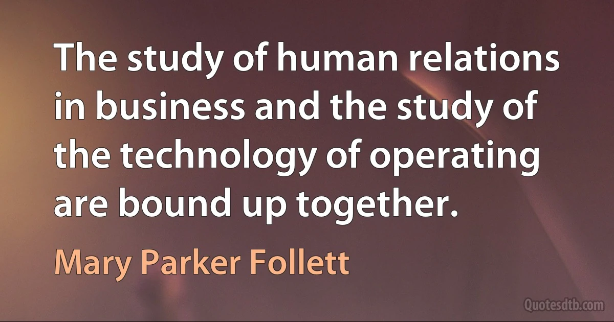 The study of human relations in business and the study of the technology of operating are bound up together. (Mary Parker Follett)