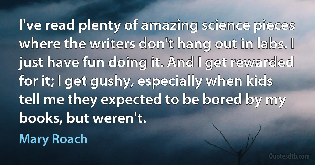 I've read plenty of amazing science pieces where the writers don't hang out in labs. I just have fun doing it. And I get rewarded for it; I get gushy, especially when kids tell me they expected to be bored by my books, but weren't. (Mary Roach)