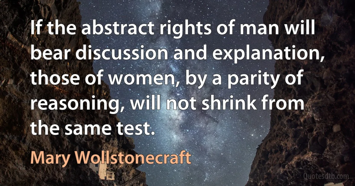 If the abstract rights of man will bear discussion and explanation, those of women, by a parity of reasoning, will not shrink from the same test. (Mary Wollstonecraft)