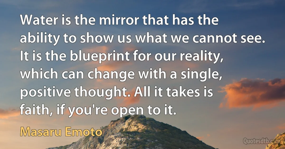 Water is the mirror that has the ability to show us what we cannot see. It is the blueprint for our reality, which can change with a single, positive thought. All it takes is faith, if you're open to it. (Masaru Emoto)