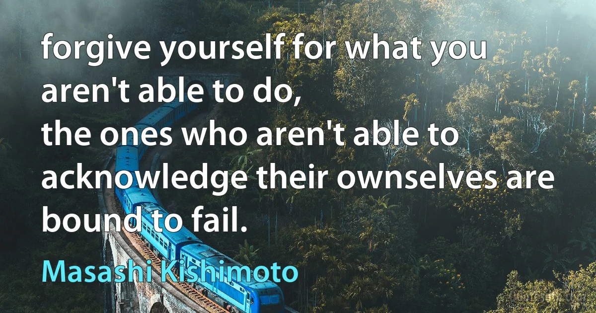 forgive yourself for what you aren't able to do,
the ones who aren't able to acknowledge their ownselves are bound to fail. (Masashi Kishimoto)