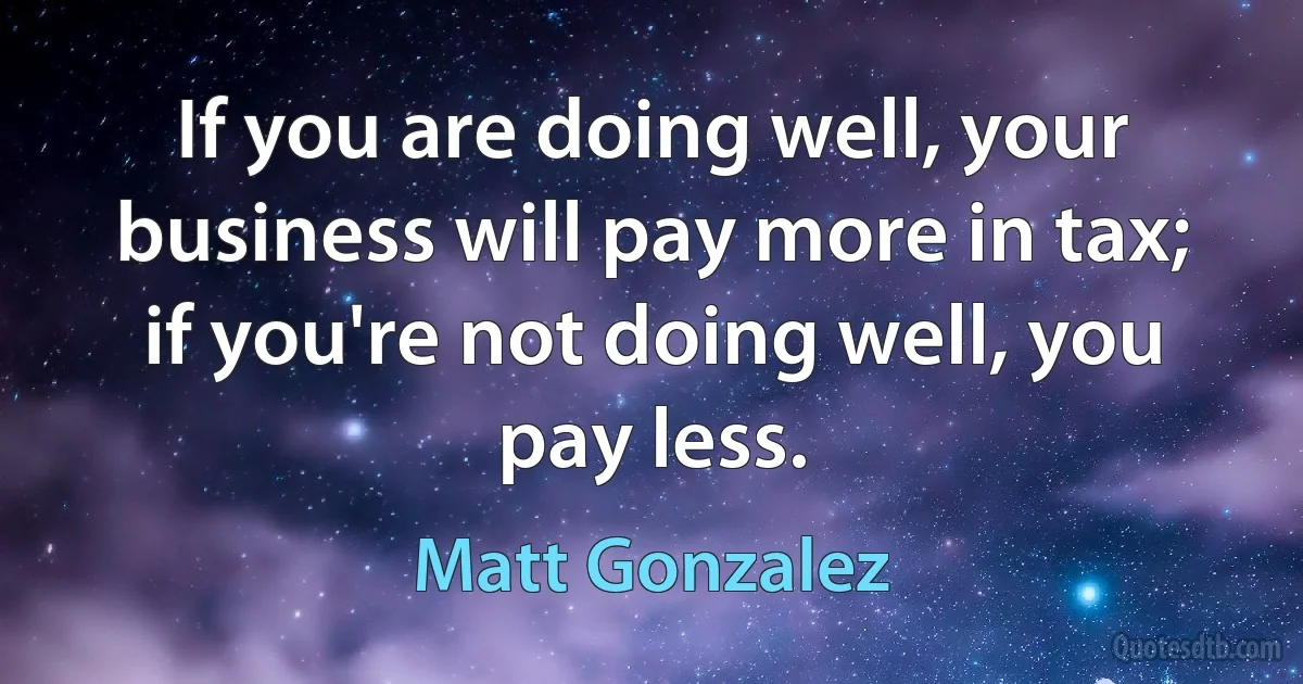 If you are doing well, your business will pay more in tax; if you're not doing well, you pay less. (Matt Gonzalez)