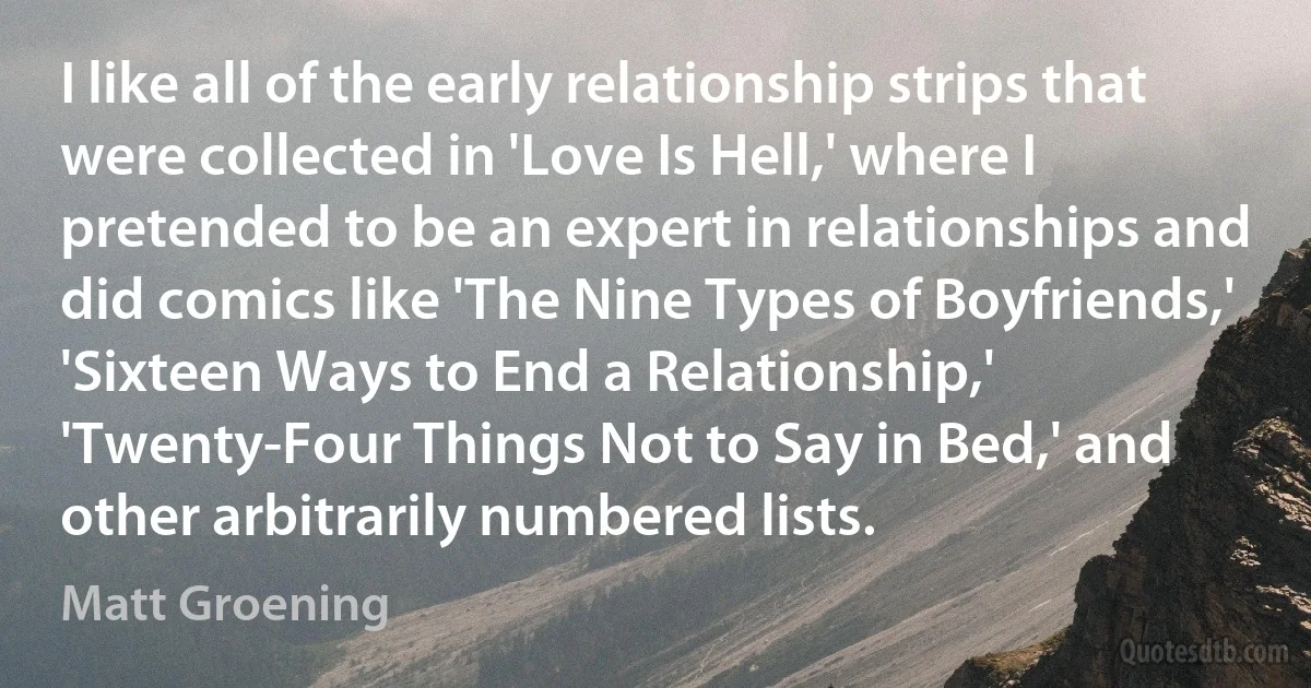 I like all of the early relationship strips that were collected in 'Love Is Hell,' where I pretended to be an expert in relationships and did comics like 'The Nine Types of Boyfriends,' 'Sixteen Ways to End a Relationship,' 'Twenty-Four Things Not to Say in Bed,' and other arbitrarily numbered lists. (Matt Groening)