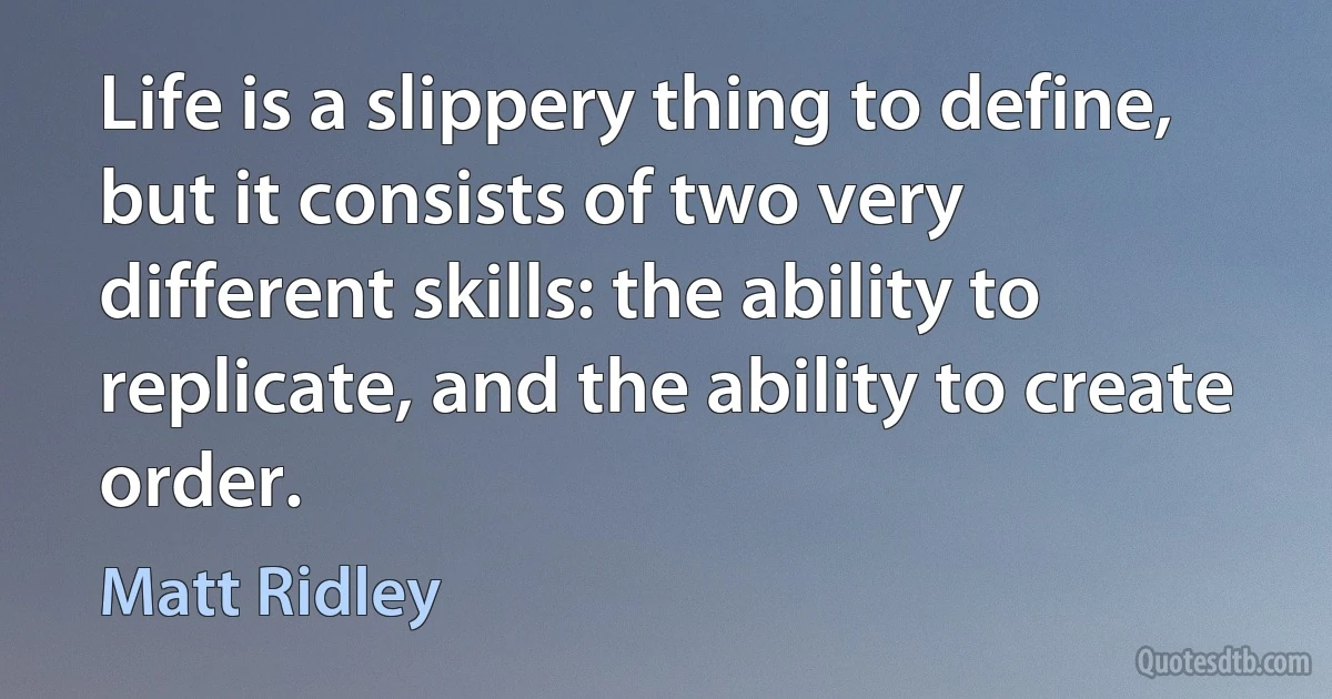 Life is a slippery thing to define, but it consists of two very different skills: the ability to replicate, and the ability to create order. (Matt Ridley)