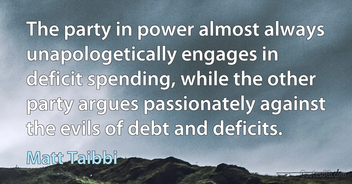 The party in power almost always unapologetically engages in deficit spending, while the other party argues passionately against the evils of debt and deficits. (Matt Taibbi)