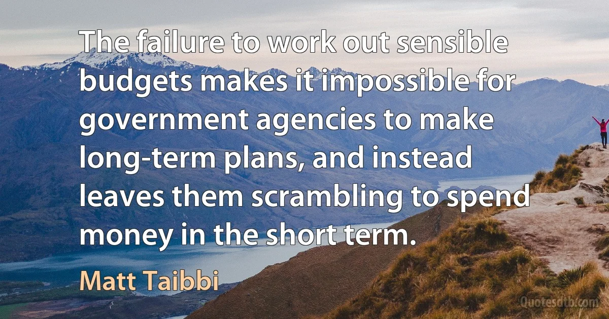 The failure to work out sensible budgets makes it impossible for government agencies to make long-term plans, and instead leaves them scrambling to spend money in the short term. (Matt Taibbi)