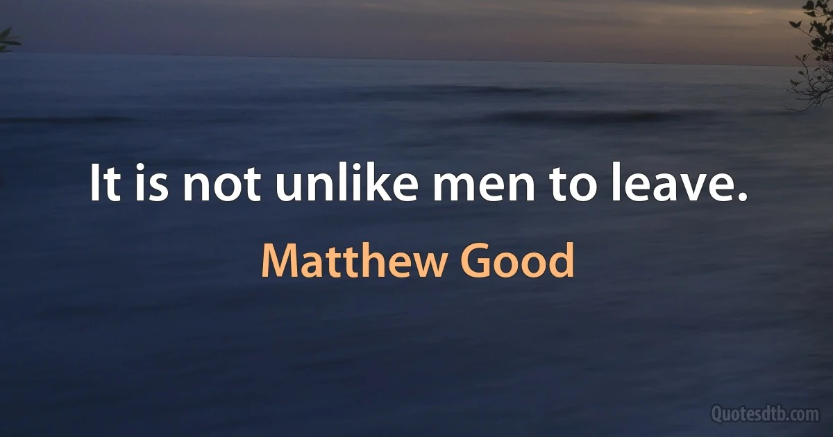 It is not unlike men to leave. (Matthew Good)