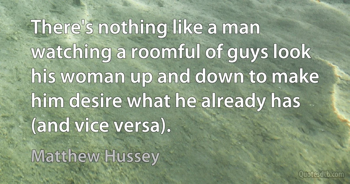 There's nothing like a man watching a roomful of guys look his woman up and down to make him desire what he already has (and vice versa). (Matthew Hussey)