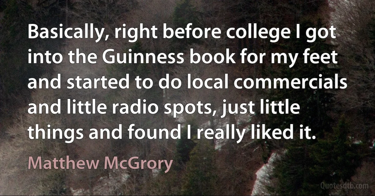 Basically, right before college I got into the Guinness book for my feet and started to do local commercials and little radio spots, just little things and found I really liked it. (Matthew McGrory)