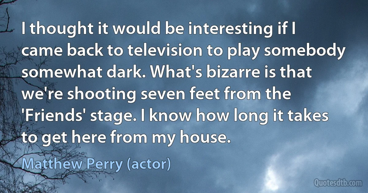 I thought it would be interesting if I came back to television to play somebody somewhat dark. What's bizarre is that we're shooting seven feet from the 'Friends' stage. I know how long it takes to get here from my house. (Matthew Perry (actor))