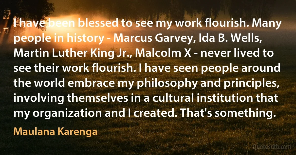 I have been blessed to see my work flourish. Many people in history - Marcus Garvey, Ida B. Wells, Martin Luther King Jr., Malcolm X - never lived to see their work flourish. I have seen people around the world embrace my philosophy and principles, involving themselves in a cultural institution that my organization and I created. That's something. (Maulana Karenga)