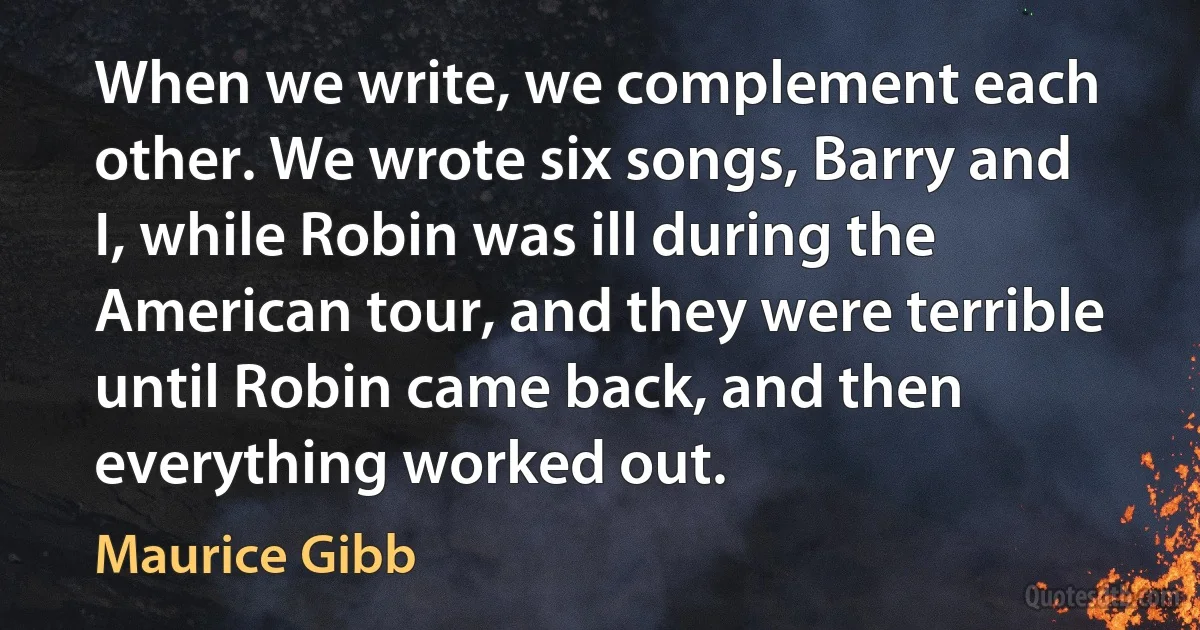 When we write, we complement each other. We wrote six songs, Barry and I, while Robin was ill during the American tour, and they were terrible until Robin came back, and then everything worked out. (Maurice Gibb)