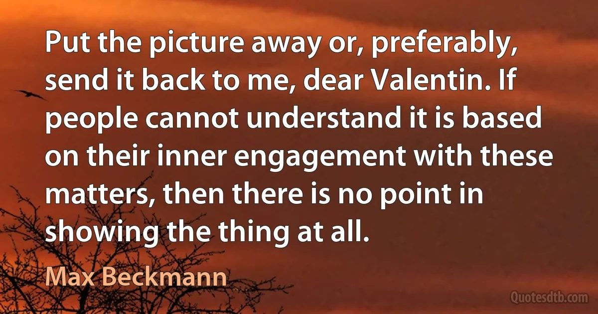 Put the picture away or, preferably, send it back to me, dear Valentin. If people cannot understand it is based on their inner engagement with these matters, then there is no point in showing the thing at all. (Max Beckmann)