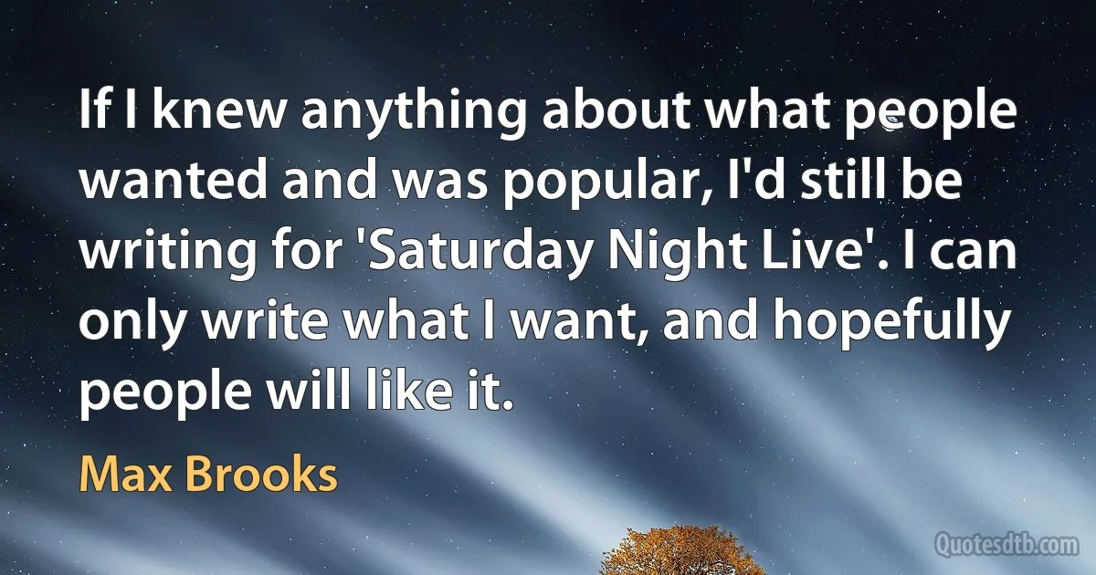 If I knew anything about what people wanted and was popular, I'd still be writing for 'Saturday Night Live'. I can only write what I want, and hopefully people will like it. (Max Brooks)