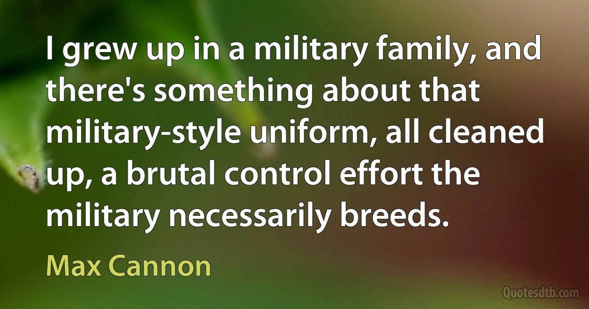 I grew up in a military family, and there's something about that military-style uniform, all cleaned up, a brutal control effort the military necessarily breeds. (Max Cannon)