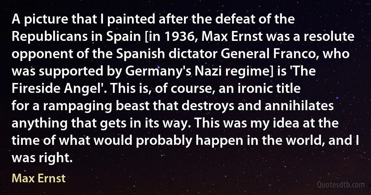 A picture that I painted after the defeat of the Republicans in Spain [in 1936, Max Ernst was a resolute opponent of the Spanish dictator General Franco, who was supported by Germany's Nazi regime] is 'The Fireside Angel'. This is, of course, an ironic title for a rampaging beast that destroys and annihilates anything that gets in its way. This was my idea at the time of what would probably happen in the world, and I was right. (Max Ernst)