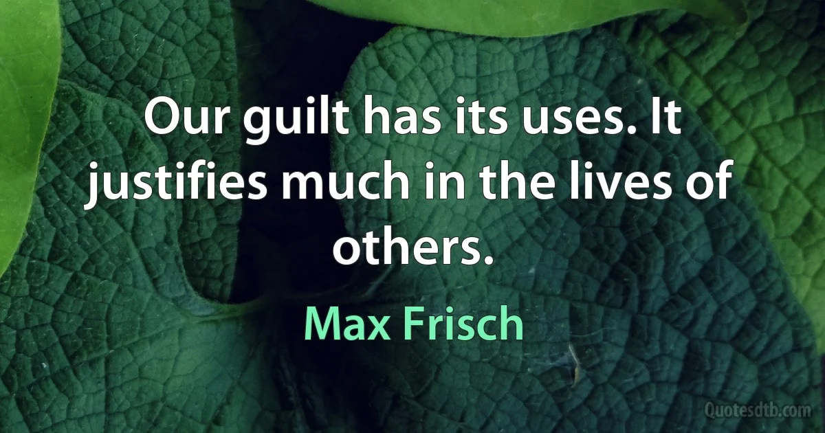 Our guilt has its uses. It justifies much in the lives of others. (Max Frisch)