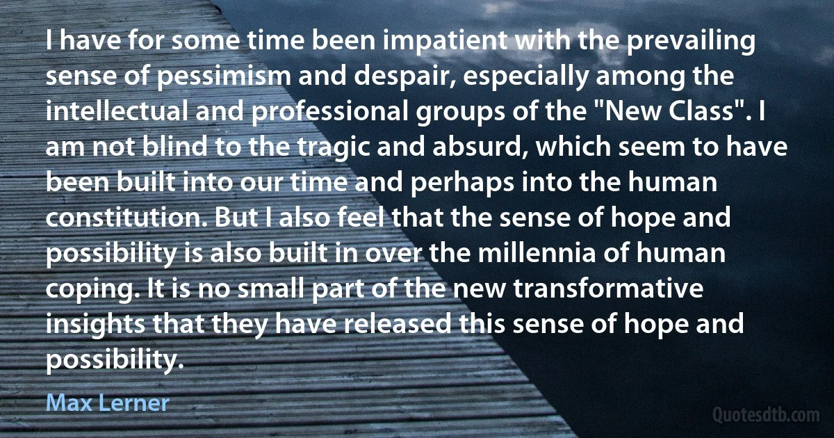 I have for some time been impatient with the prevailing sense of pessimism and despair, especially among the intellectual and professional groups of the "New Class". I am not blind to the tragic and absurd, which seem to have been built into our time and perhaps into the human constitution. But I also feel that the sense of hope and possibility is also built in over the millennia of human coping. It is no small part of the new transformative insights that they have released this sense of hope and possibility. (Max Lerner)