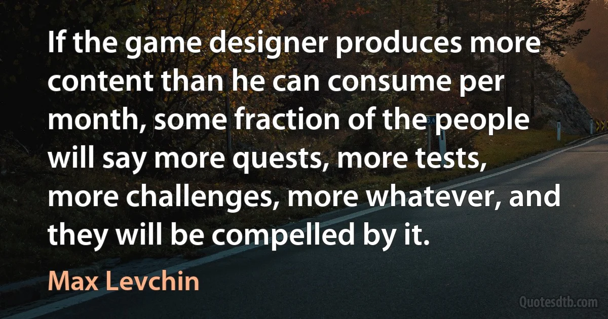 If the game designer produces more content than he can consume per month, some fraction of the people will say more quests, more tests, more challenges, more whatever, and they will be compelled by it. (Max Levchin)