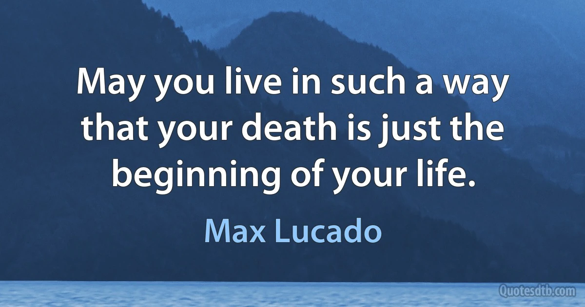 May you live in such a way that your death is just the beginning of your life. (Max Lucado)