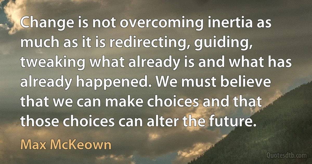 Change is not overcoming inertia as much as it is redirecting, guiding, tweaking what already is and what has already happened. We must believe that we can make choices and that those choices can alter the future. (Max McKeown)