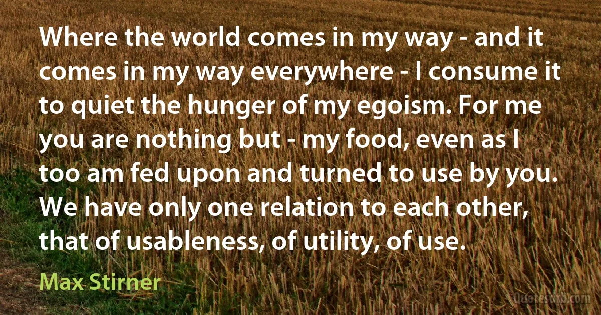 Where the world comes in my way - and it comes in my way everywhere - I consume it to quiet the hunger of my egoism. For me you are nothing but - my food, even as I too am fed upon and turned to use by you. We have only one relation to each other, that of usableness, of utility, of use. (Max Stirner)