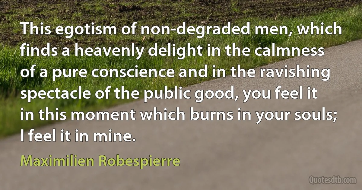 This egotism of non-degraded men, which finds a heavenly delight in the calmness of a pure conscience and in the ravishing spectacle of the public good, you feel it in this moment which burns in your souls; I feel it in mine. (Maximilien Robespierre)