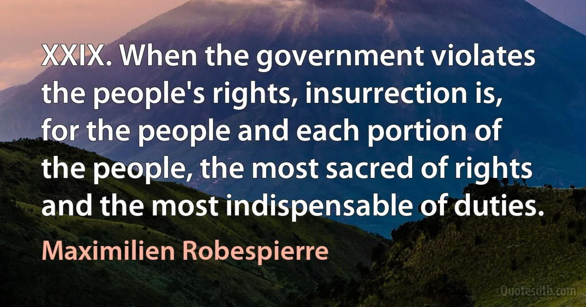 XXIX. When the government violates the people's rights, insurrection is, for the people and each portion of the people, the most sacred of rights and the most indispensable of duties. (Maximilien Robespierre)