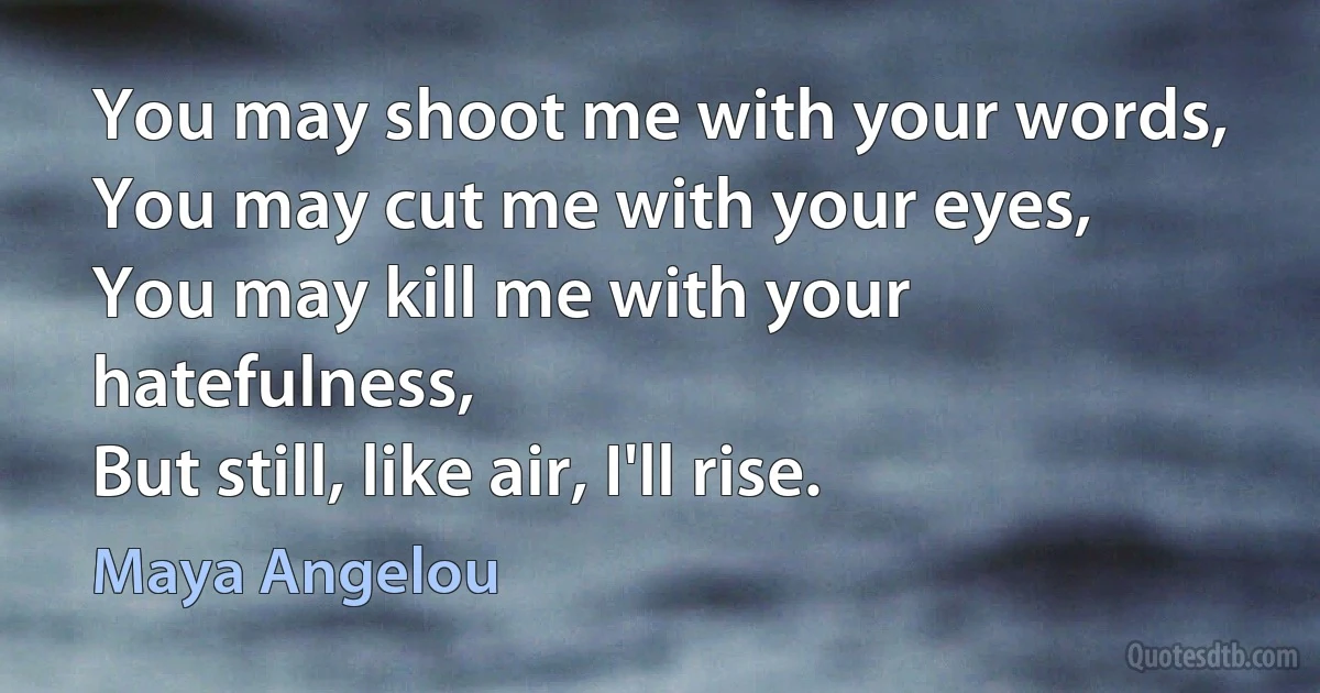 You may shoot me with your words,
You may cut me with your eyes,
You may kill me with your hatefulness,
But still, like air, I'll rise. (Maya Angelou)