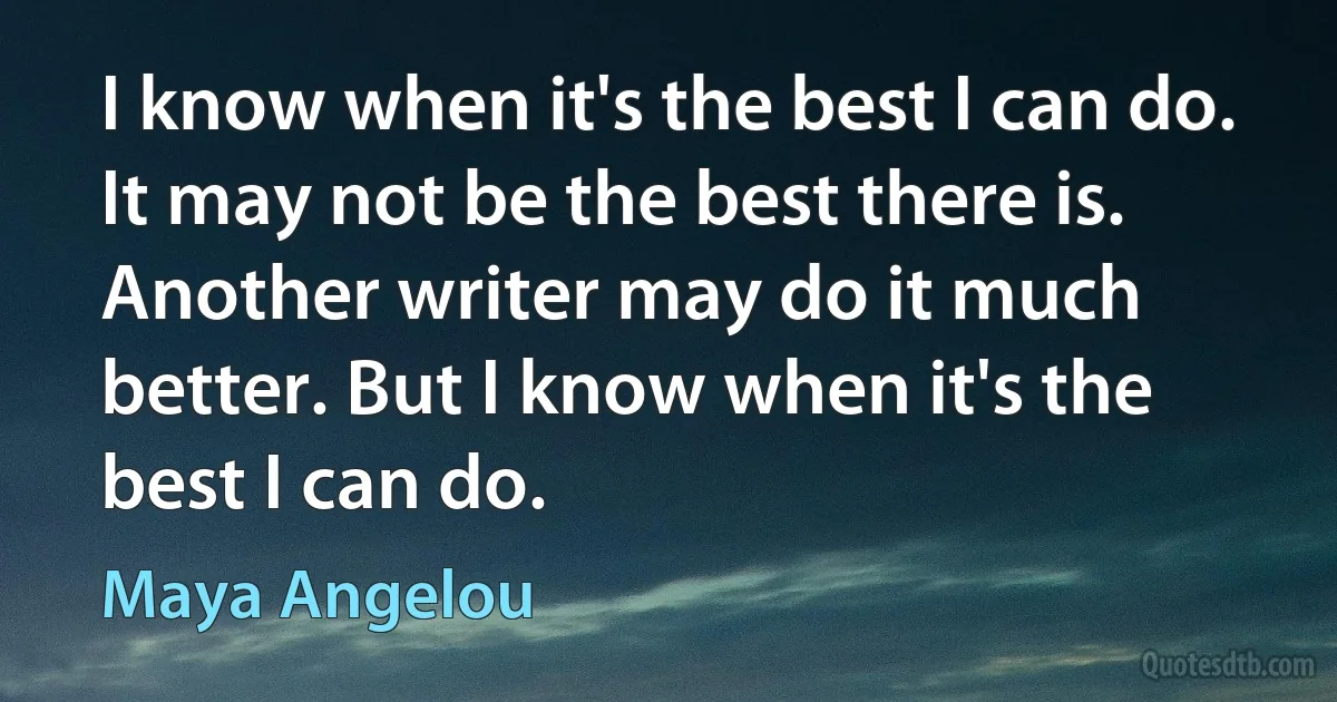 I know when it's the best I can do. It may not be the best there is. Another writer may do it much better. But I know when it's the best I can do. (Maya Angelou)