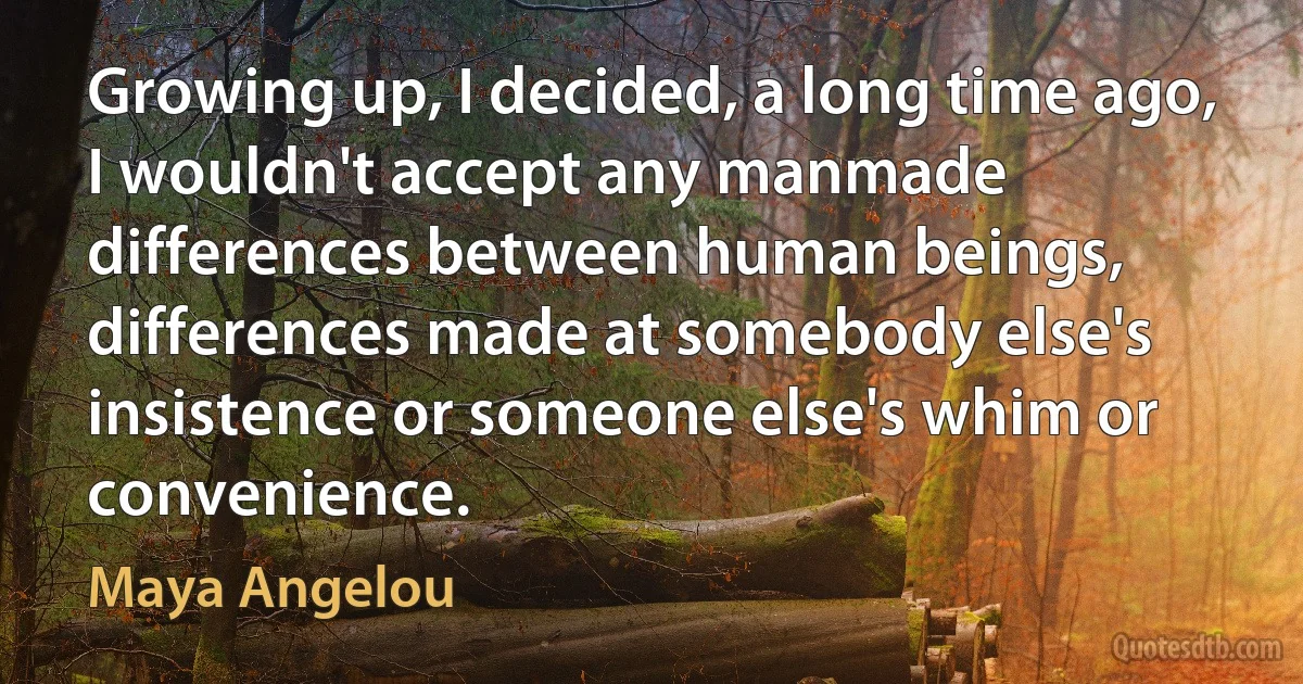 Growing up, I decided, a long time ago, I wouldn't accept any manmade differences between human beings, differences made at somebody else's insistence or someone else's whim or convenience. (Maya Angelou)