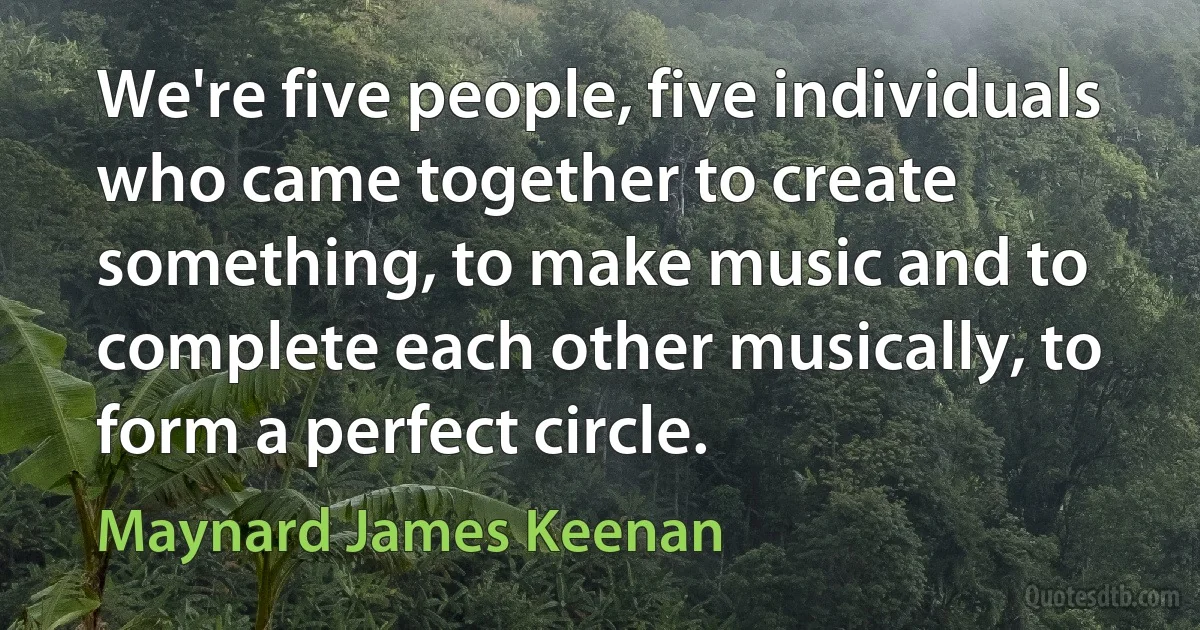 We're five people, five individuals who came together to create something, to make music and to complete each other musically, to form a perfect circle. (Maynard James Keenan)