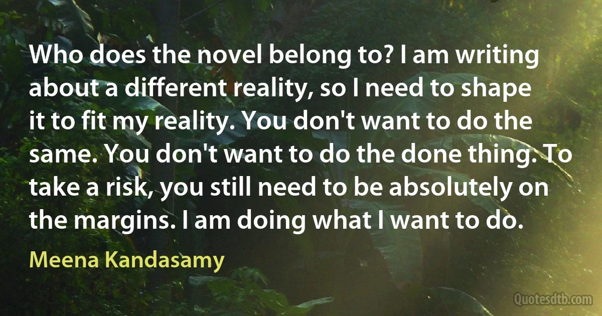 Who does the novel belong to? I am writing about a different reality, so I need to shape it to fit my reality. You don't want to do the same. You don't want to do the done thing. To take a risk, you still need to be absolutely on the margins. I am doing what I want to do. (Meena Kandasamy)