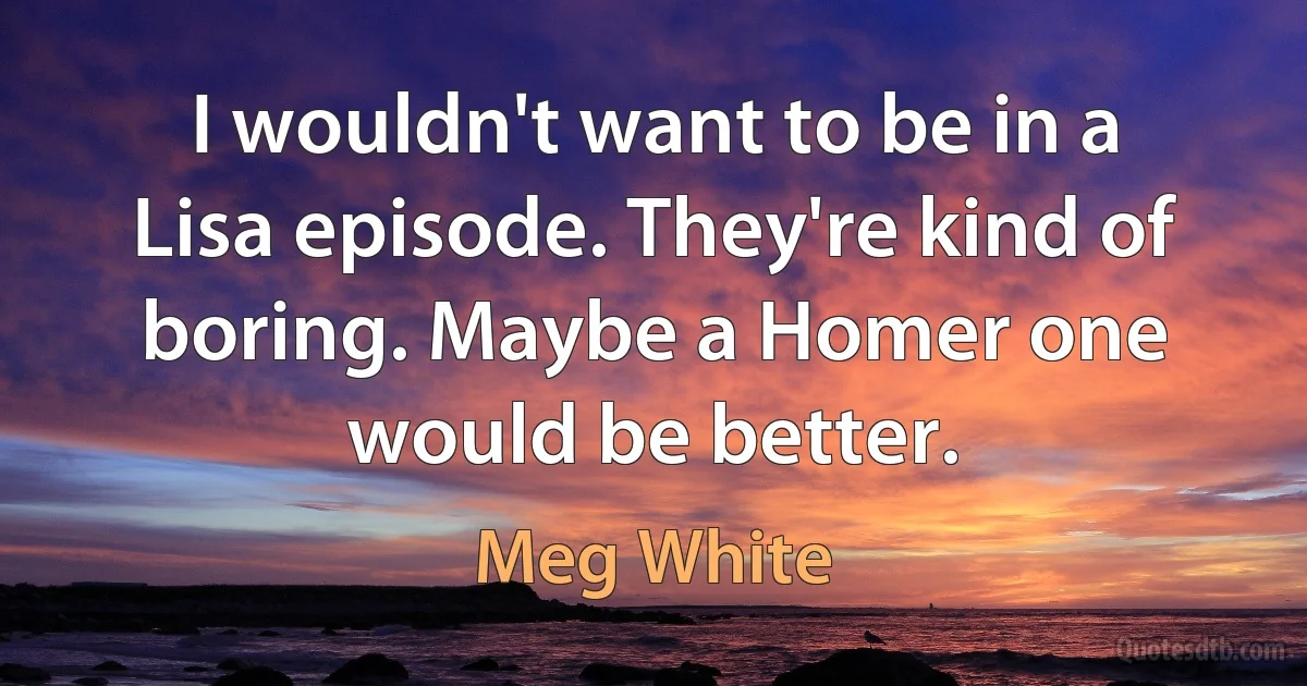 I wouldn't want to be in a Lisa episode. They're kind of boring. Maybe a Homer one would be better. (Meg White)