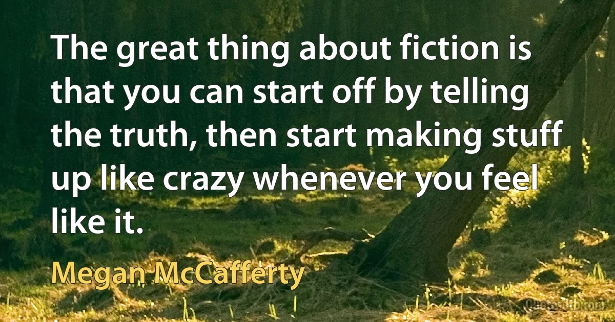 The great thing about fiction is that you can start off by telling the truth, then start making stuff up like crazy whenever you feel like it. (Megan McCafferty)