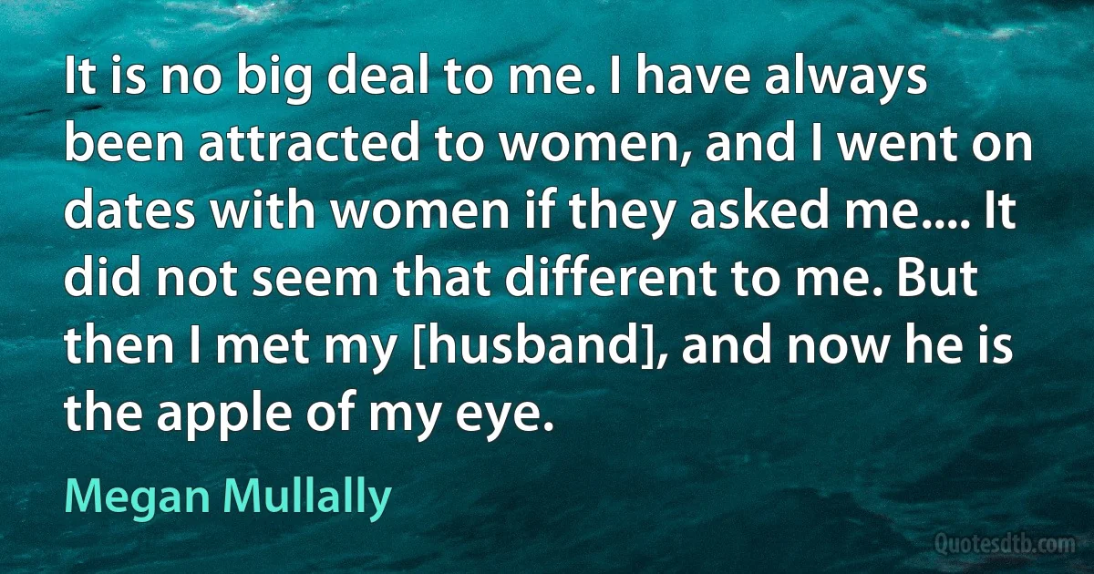 It is no big deal to me. I have always been attracted to women, and I went on dates with women if they asked me.... It did not seem that different to me. But then I met my [husband], and now he is the apple of my eye. (Megan Mullally)