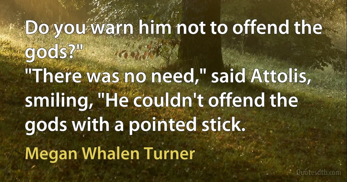 Do you warn him not to offend the gods?"
"There was no need," said Attolis, smiling, "He couldn't offend the gods with a pointed stick. (Megan Whalen Turner)