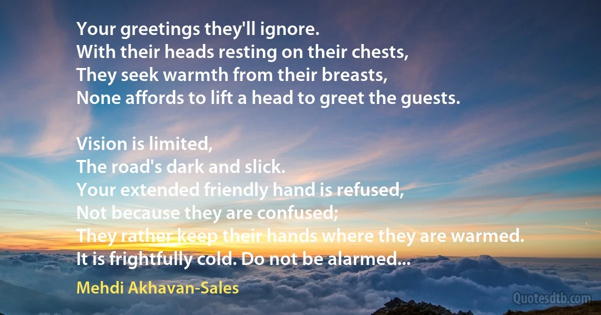 Your greetings they'll ignore.
With their heads resting on their chests,
They seek warmth from their breasts,
None affords to lift a head to greet the guests.

Vision is limited,
The road's dark and slick.
Your extended friendly hand is refused,
Not because they are confused;
They rather keep their hands where they are warmed.
It is frightfully cold. Do not be alarmed... (Mehdi Akhavan-Sales)