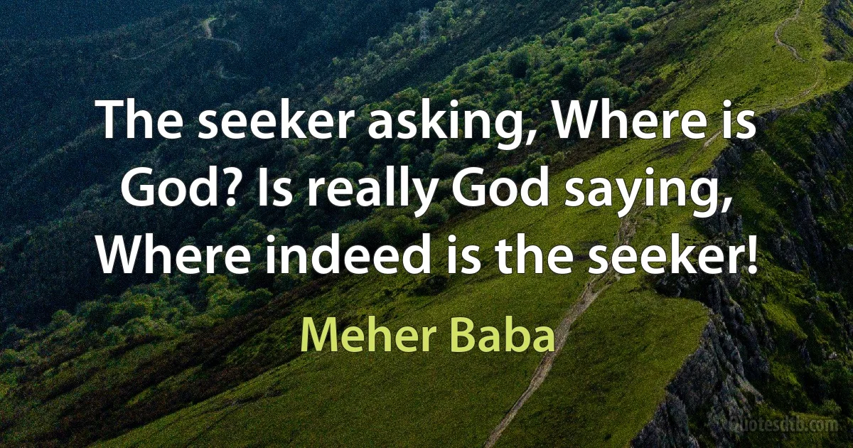 The seeker asking, Where is God? Is really God saying, Where indeed is the seeker! (Meher Baba)