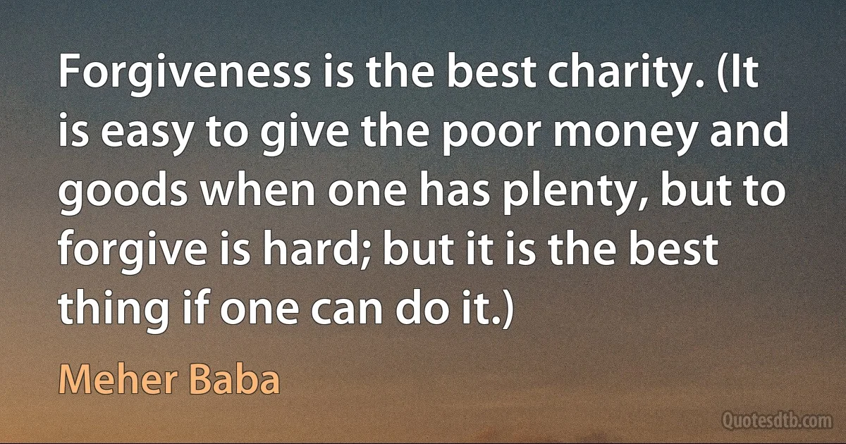 Forgiveness is the best charity. (It is easy to give the poor money and goods when one has plenty, but to forgive is hard; but it is the best thing if one can do it.) (Meher Baba)