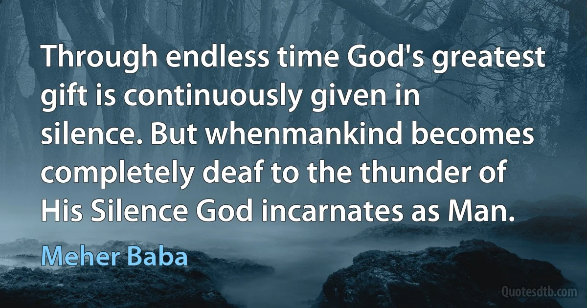 Through endless time God's greatest gift is continuously given in silence. But whenmankind becomes completely deaf to the thunder of His Silence God incarnates as Man. (Meher Baba)