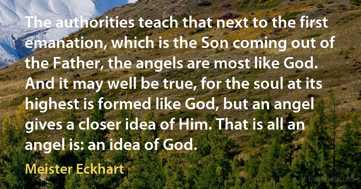 The authorities teach that next to the first emanation, which is the Son coming out of the Father, the angels are most like God. And it may well be true, for the soul at its highest is formed like God, but an angel gives a closer idea of Him. That is all an angel is: an idea of God. (Meister Eckhart)