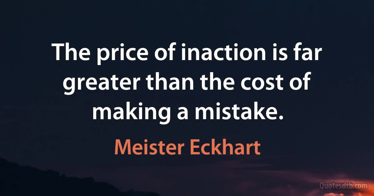 The price of inaction is far greater than the cost of making a mistake. (Meister Eckhart)