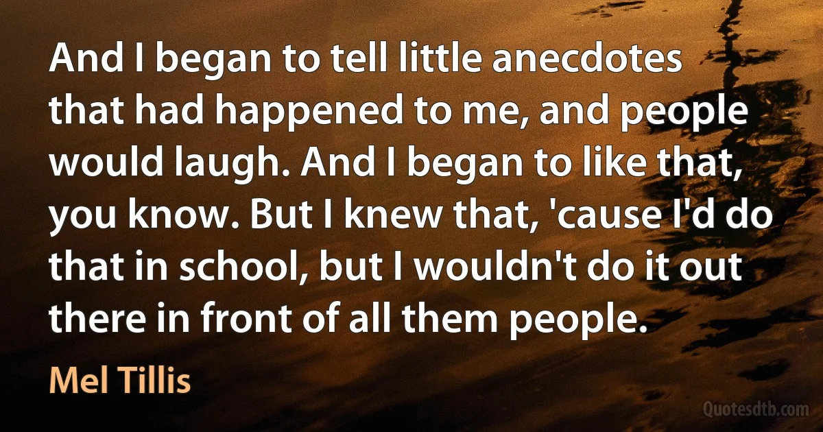 And I began to tell little anecdotes that had happened to me, and people would laugh. And I began to like that, you know. But I knew that, 'cause I'd do that in school, but I wouldn't do it out there in front of all them people. (Mel Tillis)