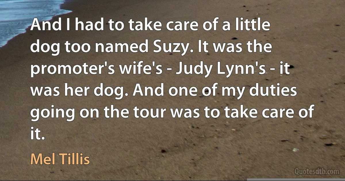 And I had to take care of a little dog too named Suzy. It was the promoter's wife's - Judy Lynn's - it was her dog. And one of my duties going on the tour was to take care of it. (Mel Tillis)