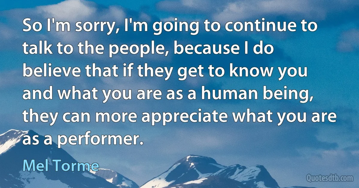 So I'm sorry, I'm going to continue to talk to the people, because I do believe that if they get to know you and what you are as a human being, they can more appreciate what you are as a performer. (Mel Torme)