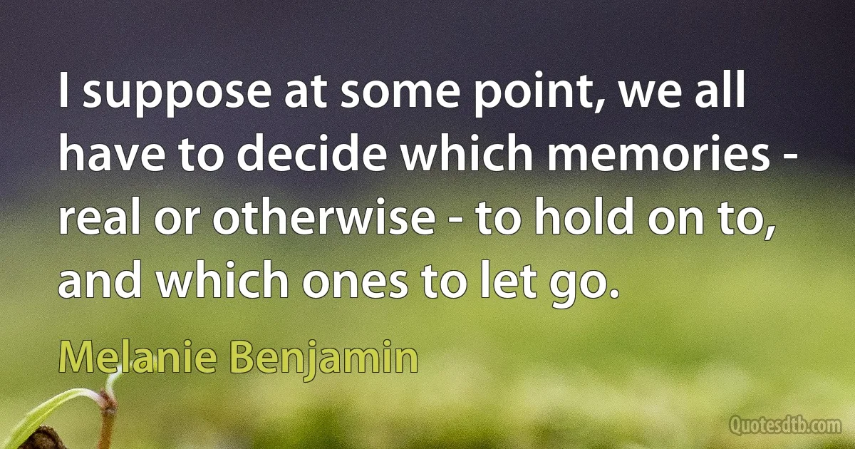 I suppose at some point, we all have to decide which memories - real or otherwise - to hold on to, and which ones to let go. (Melanie Benjamin)