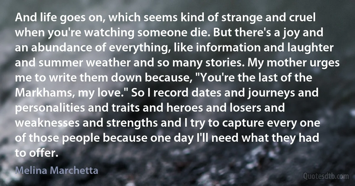 And life goes on, which seems kind of strange and cruel when you're watching someone die. But there's a joy and an abundance of everything, like information and laughter and summer weather and so many stories. My mother urges me to write them down because, "You're the last of the Markhams, my love." So I record dates and journeys and personalities and traits and heroes and losers and weaknesses and strengths and I try to capture every one of those people because one day I'll need what they had to offer. (Melina Marchetta)