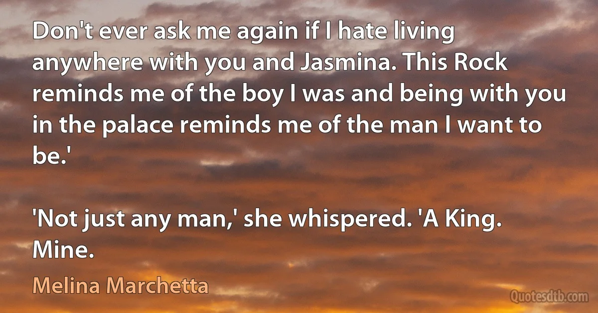 Don't ever ask me again if I hate living anywhere with you and Jasmina. This Rock reminds me of the boy I was and being with you in the palace reminds me of the man I want to be.'

'Not just any man,' she whispered. 'A King. Mine. (Melina Marchetta)