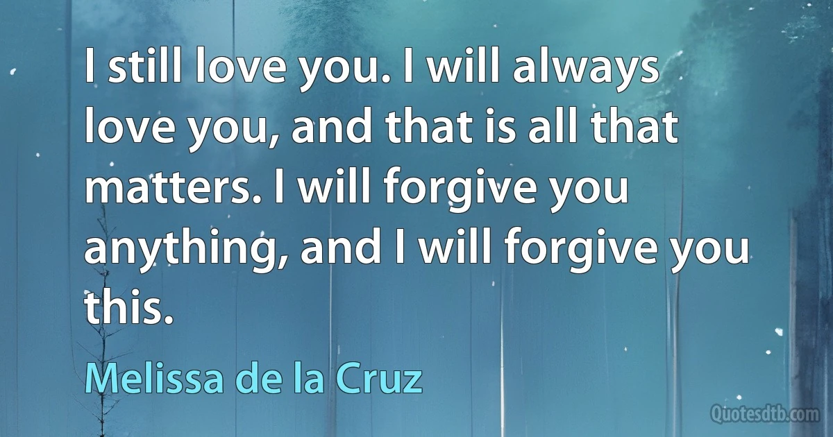 I still love you. I will always love you, and that is all that matters. I will forgive you anything, and I will forgive you this. (Melissa de la Cruz)